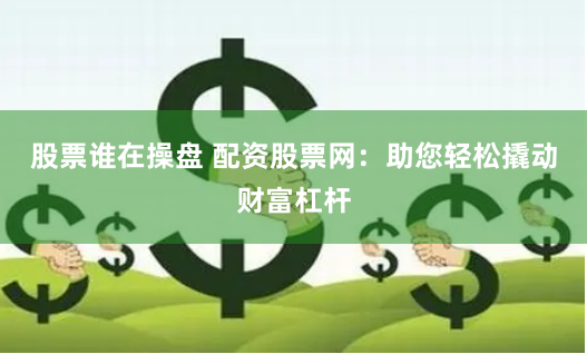 股票谁在操盘 配资股票网:助您轻松撬动财富杠杆