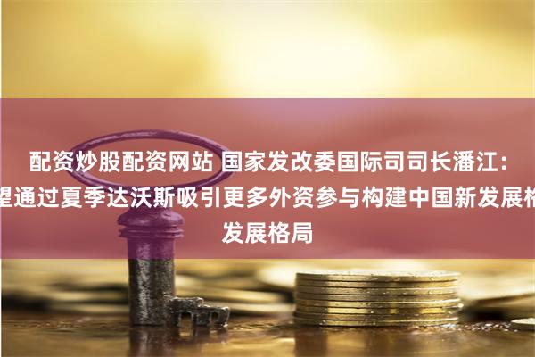 配资炒股配资网站 国家发改委国际司司长潘江：希望通过夏季达沃斯吸引更多外资参与构建中国新发展格局