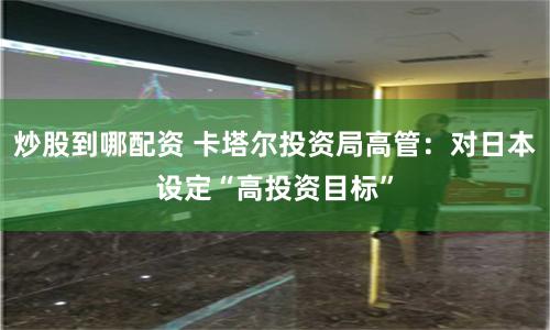 炒股到哪配资 卡塔尔投资局高管：对日本设定“高投资目标”