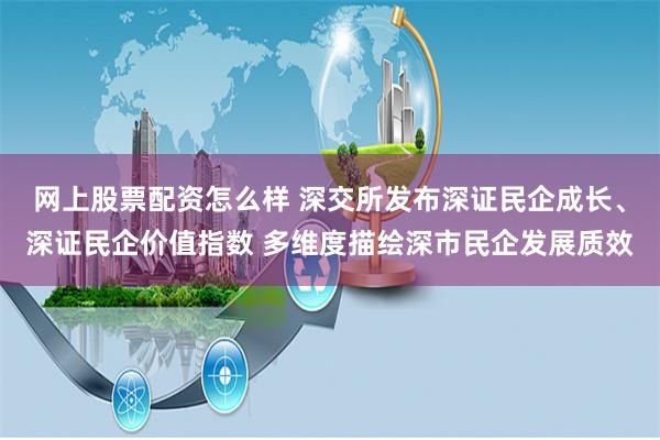网上股票配资怎么样 深交所发布深证民企成长、深证民企价值指数 多维度描绘深市民企发展质效