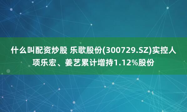 什么叫配资炒股 乐歌股份(300729.SZ)实控人项乐宏、姜艺累计增持1.12%股份