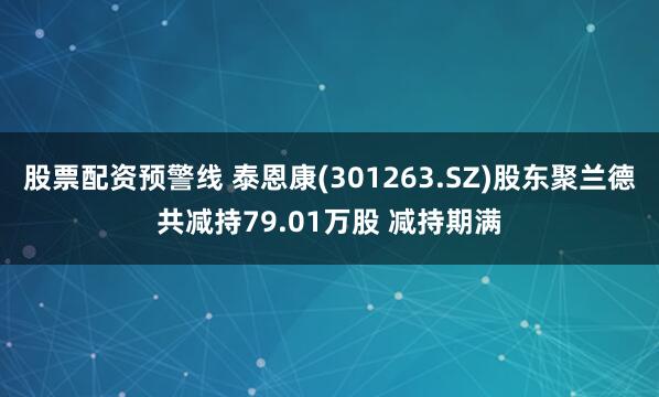 股票配资预警线 泰恩康(301263.SZ)股东聚兰德共减持79.01万股 减持期满