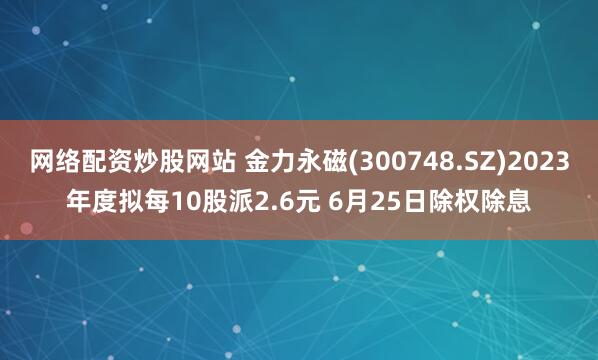 网络配资炒股网站 金力永磁(300748.SZ)2023年度拟每10股派2.6元 6月25日除权除息