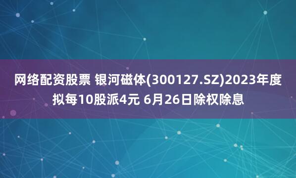 网络配资股票 银河磁体(300127.SZ)2023年度拟每10股派4元 6月26日除权除息