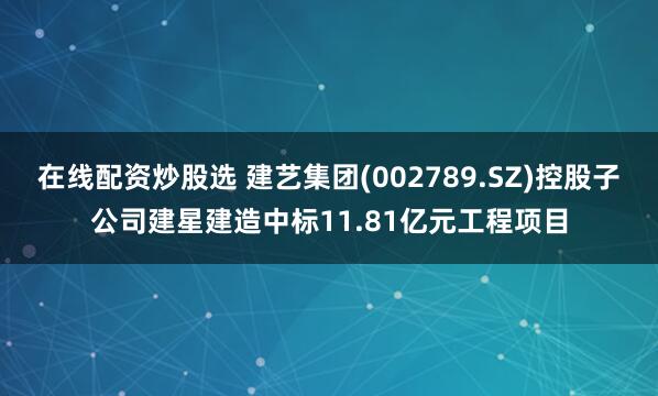 在线配资炒股选 建艺集团(002789.SZ)控股子公司建星建造中标11.81亿元工程项目