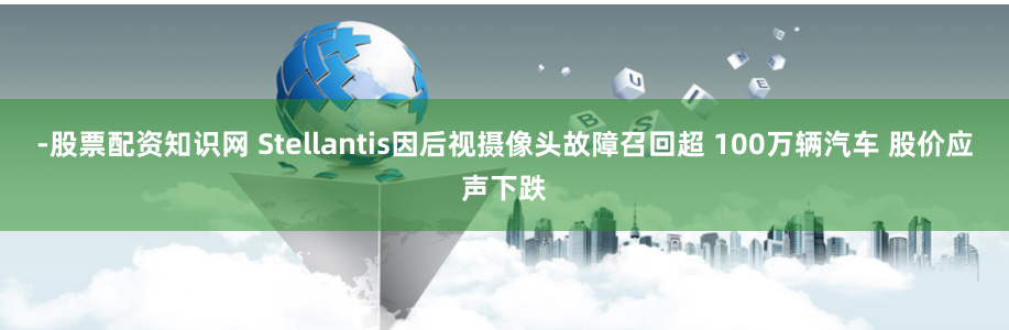 -股票配资知识网 Stellantis因后视摄像头故障召回超 100万辆汽车 股价应声下跌