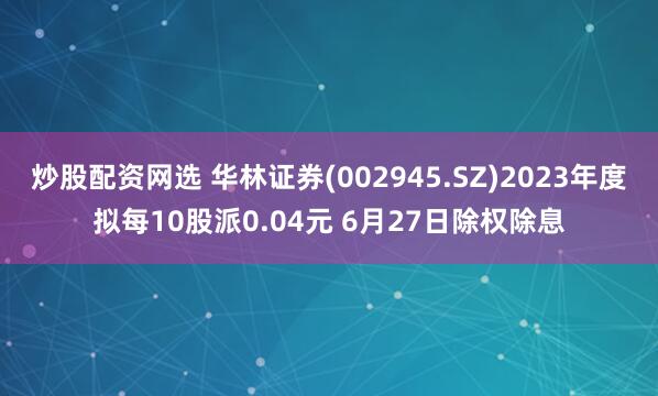 炒股配资网选 华林证券(002945.SZ)2023年度拟每10股派0.04元 6月27日除权除息