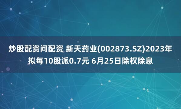 炒股配资问配资 新天药业(002873.SZ)2023年拟每10股派0.7元 6月25日除权除息