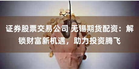 证券股票交易公司 无锡期货配资：解锁财富新机遇，助力投资腾飞