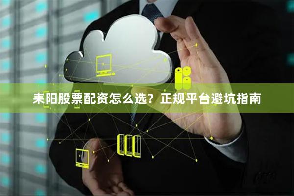 耒阳股票配资怎么选？正规平台避坑指南