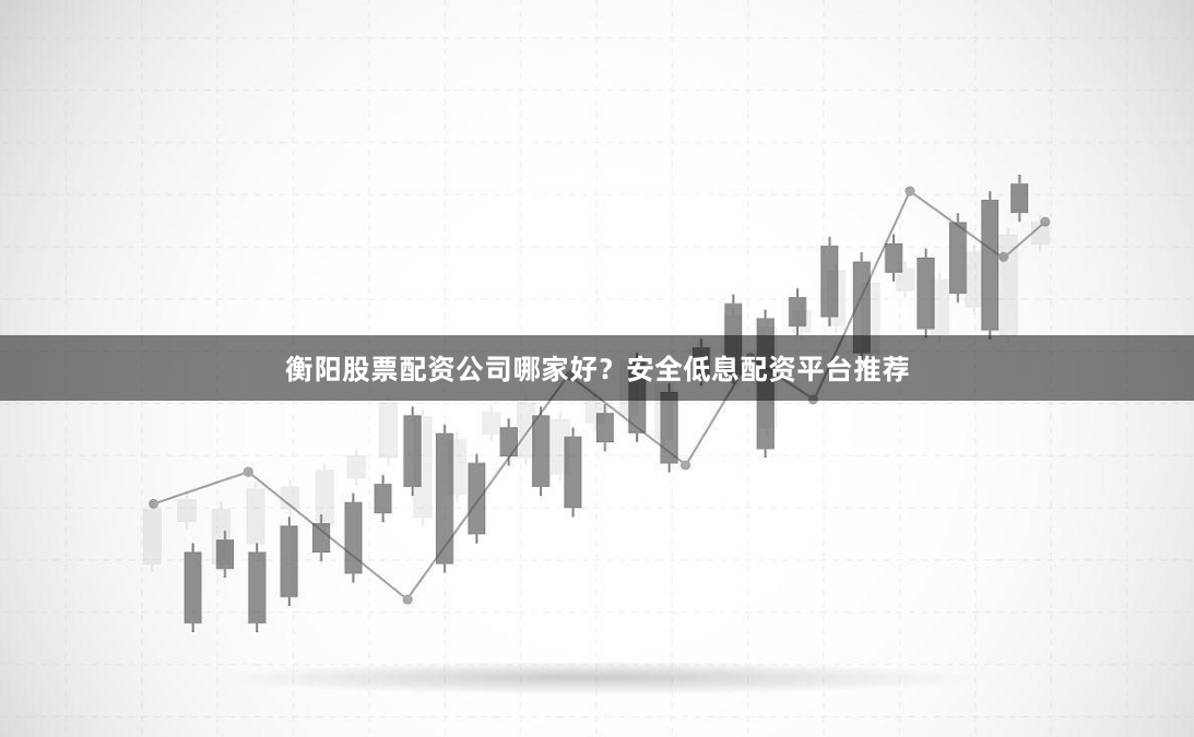 衡阳股票配资公司哪家好？安全低息配资平台推荐
